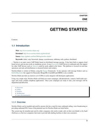CHAPTER

                                                                                                              ONE



                                                           GETTING STARTED

Contents:


1.1 Introduction

      Web http://www.newﬁes-dialer.org/
      Download http://www.newﬁes-dialer.org/download/
      Source https://github.com/Star2Billing/newﬁes-dialer/
      Keywords dialer, voip, freeswitch, django, asynchronous, rabbitmq, redis, python, distributed
– Newﬁes is an open source VoIP Dialer based on distributed message passing. It has been built to support cloud
based servers and can also work on standalone servers. It uses Freeswitch (VoIP Server) to outbound calls, but support
for other VoIP Servers such as Asterisk could be easily added in the future. The platform is focused on real-time
operations and task call distributions to clustered brokers and workers.
Newﬁes-Dialer is written in Python, using the Django Framework. It also operates with message brokers such as
RabbitMQ, Redis but support for Beanstalk, MongoDB, CouchDB and DBMS is also available.
Newﬁes-Dialer provides an extensive set of APIs to easily integrate with third-party applications.
Using very simple steps, Newﬁes-Dialer will help you create campaigns, add phonebooks, contacts, build audio mes-
sages and create complex telephony applications. Once your campaigns are ready to start, your messages will be
dispatched and delivered.


     •   Overview
     •   Utility
     •   Features
     •   Architecture
     •   Latest documentation



1.1.1 Overview

Newﬁes-Dialer can be installed and used by anyone who has a need for mass outbound calling, voice broadcasting or
providing outbound IVR. Some of the potential uses for Newﬁes-Dialer are listed below.
The system may be installed and used by either companies who wish to make calls on their own behalf, or by SaaS
(Software as a Service) companies that want to provide bulk dialling facilities to their own customers.



                                                                                                                    3
 