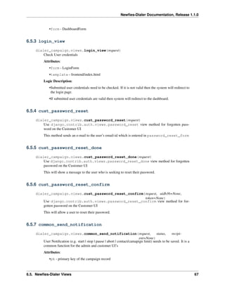 Newﬁes-Dialer Documentation, Release 1.1.0


             •form - DashboardForm


6.5.3 login_view

    dialer_campaign.views.login_view(request)
        Check User credentials
         Attributes:
             •form - LoginForm
             •template - frontend/index.html
         Logic Description:
             •Submitted user credentials need to be checked. If it is not valid then the system will redirect to
              the login page.
             •If submitted user credentials are valid then system will redirect to the dashboard.


6.5.4 cust_password_reset

    dialer_campaign.views.cust_password_reset(request)
        Use django.contrib.auth.views.password_reset view method for forgotten pass-
        word on the Customer UI
         This method sends an e-mail to the user’s email-id which is entered in password_reset_form


6.5.5 cust_password_reset_done

    dialer_campaign.views.cust_password_reset_done(request)
        Use django.contrib.auth.views.password_reset_done view method for forgotten
        password on the Customer UI
         This will show a message to the user who is seeking to reset their password.


6.5.6 cust_password_reset_confirm

    dialer_campaign.views.cust_password_reset_confirm(request, uidb36=None,
                                                       token=None)
        Use django.contrib.auth.views.password_reset_confirm view method for for-
        gotten password on the Customer UI
         This will allow a user to reset their password.


6.5.7 common_send_notification

    dialer_campaign.views.common_send_notification(request,                             status,    recipi-
                                                                            ent=None)
        User Notiﬁcation (e.g. start | stop | pause | abort | contact/camapign limit) needs to be saved. It is a
        common function for the admin and customer UI’s
         Attributes:
             •pk - primary key of the campaign record



6.5. Newﬁes-Dialer Views                                                                                           67
 