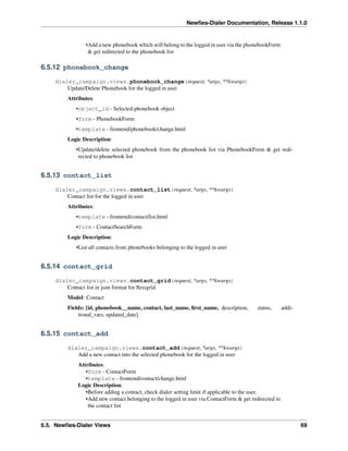 Newﬁes-Dialer Documentation, Release 1.1.0


                •Add a new phonebook which will belong to the logged in user via the phonebookForm
                 & get redirected to the phonebook list

6.5.12 phonebook_change

    dialer_campaign.views.phonebook_change(request, *args, **kwargs)
        Update/Delete Phonebook for the logged in user
         Attributes:
            •object_id - Selected phonebook object
            •form - PhonebookForm
            •template - frontend/phonebook/change.html
         Logic Description:
            •Update/delete selected phonebook from the phonebook list via PhonebookForm & get redi-
             rected to phonebook list


6.5.13 contact_list

    dialer_campaign.views.contact_list(request, *args, **kwargs)
        Contact list for the logged in user
         Attributes:
            •template - frontend/contact/list.html
            •form - ContactSearchForm
         Logic Description:
            •List all contacts from phonebooks belonging to the logged in user


6.5.14 contact_grid

    dialer_campaign.views.contact_grid(request, *args, **kwargs)
        Contact list in json format for ﬂexigrid
         Model: Contact
         Fields: [id, phonebook__name, contact, last_name, ﬁrst_name, description,        status,      addi-
             tional_vars, updated_date]


6.5.15 contact_add

         dialer_campaign.views.contact_add(request, *args, **kwargs)
            Add a new contact into the selected phonebook for the logged in user
             Attributes:
                •form - ContactForm
                •template - frontend/contact/change.html
             Logic Description:
                •Before adding a contact, check dialer setting limit if applicable to the user.
                •Add new contact belonging to the logged in user via ContactForm & get redirected to
                 the contact list


6.5. Newﬁes-Dialer Views                                                                                       69
 