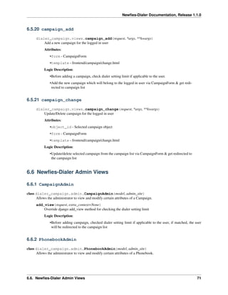 Newﬁes-Dialer Documentation, Release 1.1.0


6.5.20 campaign_add

      dialer_campaign.views.campaign_add(request, *args, **kwargs)
          Add a new campaign for the logged in user
           Attributes:
               •form - CampaignForm
               •template - frontend/campaign/change.html
           Logic Description:
               •Before adding a campaign, check dialer setting limit if applicable to the user.
               •Add the new campaign which will belong to the logged in user via CampaignForm & get redi-
                rected to campaign list


6.5.21 campaign_change

      dialer_campaign.views.campaign_change(request, *args, **kwargs)
          Update/Delete campaign for the logged in user
           Attributes:
               •object_id - Selected campaign object
               •form - CampaignForm
               •template - frontend/campaign/change.html
           Logic Description:
               •Update/delete selected campaign from the campaign list via CampaignForm & get redirected to
                the campaign list


6.6 Newﬁes-Dialer Admin Views

6.6.1 CampaignAdmin

class dialer_campaign.admin.CampaignAdmin(model, admin_site)
      Allows the administrator to view and modify certain attributes of a Campaign.
      add_view(request, extra_context=None)
          Override django add_view method for checking the dialer setting limit
           Logic Description:
               •Before adding campaign, checked dialer setting limit if applicable to the user, if matched, the user
                will be redirected to the campaign list


6.6.2 PhonebookAdmin

class dialer_campaign.admin.PhonebookAdmin(model, admin_site)
      Allows the administrator to view and modify certain attributes of a Phonebook.




6.6. Newﬁes-Dialer Admin Views                                                                                   71
 