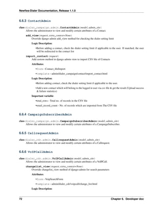 Newﬁes-Dialer Documentation, Release 1.1.0


6.6.3 ContactAdmin

class dialer_campaign.admin.ContactAdmin(model, admin_site)
      Allows the administrator to view and modify certain attributes of a Contact.
      add_view(request, extra_context=None)
          Override django admin add_view method for checking the dialer setting limit
           Logic Description:
               •Before adding a contact, check the dialer setting limit if applicable to the user. If matched, the user
                will be redirected to the contact list
      import_contact(request)
          Add custom method in django admin view to import CSV ﬁle of Contacts
           Attributes:
               •form - Contact_ﬁleImport
               •template - admin/dialer_campaign/contact/import_contact.html
           Logic Description:
               •Before adding contact, check the dialer setting limit if applicable to the user.
               •Add a new contact which will belong to the logged in user via csv ﬁle & get the result (Upload success
                & failure statistics)
           Important variable:
               •total_rows - Total no. of records in the CSV ﬁle
               •retail_record_count - No. of records which are imported from The CSV ﬁle


6.6.4 CampaignSubscriberAdmin

class dialer_campaign.admin.CampaignSubscriberAdmin(model, admin_site)
      Allows the administrator to view and modify certain attributes of a CampaignSubscriber.


6.6.5 CallrequestAdmin

class dialer_cdr.admin.CallrequestAdmin(model, admin_site)
      Allows the administrator to view and modify certain attributes of a Callrequest.


6.6.6 VoIPCallAdmin

class dialer_cdr.admin.VoIPCallAdmin(model, admin_site)
      Allows the administrator to view and modify certain attributes of a VoIPCall.
      changelist_view(request, extra_context=None)
          Override changelist_view method of django-admin for search parameters
           Attributes:
               •form - VoipSearchForm
               •template - admin/dialer_cdr/voipcall/change_list.html
           Logic Description:


72                                                                                       Chapter 6. Developer doc
 