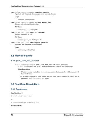 Newﬁes-Dialer Documentation, Release 1.1.0


class dialer_campaign.tasks.campaign_running
      A periodic task that checks the campaign, create and tasks the calls
      Usage:
           campaign_running.delay()
class dialer_campaign.tasks.collect_subscriber
      This task will collect all the subscribers
      Attributes:
          •campaign_id - Campaign ID
class dialer_cdr.tasks.init_callrequest
      This task outbounds the call
      Attributes:
          •callrequest_id - Callrequest ID
class dialer_cdr.tasks.callrequest_pending
      A periodic task that checks for pending calls
      Usage:
           callrequest_pending.delay()


6.8 Newﬁes Signals

6.8.1 post_save_add_contact

      dialer_campaign.models.post_save_add_contact(sender, **kwargs)
          A post_save signal is sent by the Contact model instance whenever it is going to save.
           Logic Description:
               •When new contact is added into Contact model, active the campaign list will be checked with
                the contact status.
               •If the active campaign list count is more than one & the contact is active, the contact will be
                added into CampaignSubscriber model.


6.9 Test Case Descriptions

6.9.1 Requirement

Run/Start Celery:
$ /etc/init.d/celery start

or:
$ python manage.py celeryd -l info

Run/Start Redis:




74                                                                                    Chapter 6. Developer doc
 