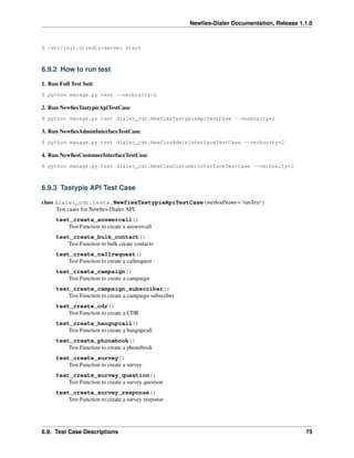 Newﬁes-Dialer Documentation, Release 1.1.0



$ /etc/init.d/redis-server start



6.9.2 How to run test

1. Run Full Test Suit:
$ python manage.py test --verbosity=2

2. Run NewﬁesTastypieApiTestCase:
$ python manage.py test dialer_cdr.NewfiesTastypieApiTestCase --verbosity=2

3. Run NewﬁesAdminInterfaceTestCase:
$ python manage.py test dialer_cdr.NewfiesAdminInterfaceTestCase --verbosity=2

4. Run NewﬁesCustomerInterfaceTestCase:
$ python manage.py test dialer_cdr.NewfiesCustomerInterfaceTestCase --verbosity=2



6.9.3 Tastypie API Test Case

class dialer_cdr.tests.NewfiesTastypieApiTestCase(methodName=’runTest’)
      Test cases for Newﬁes-Dialer API.
      test_create_answercall()
          Test Function to create a answercall
      test_create_bulk_contact()
          Test Function to bulk create contacts
      test_create_callrequest()
          Test Function to create a callrequest
      test_create_campaign()
          Test Function to create a campaign
      test_create_campaign_subscriber()
          Test Function to create a campaign subscriber
      test_create_cdr()
          Test Function to create a CDR
      test_create_hangupcall()
          Test Function to create a hangupcall
      test_create_phonebook()
          Test Function to create a phonebook
      test_create_survey()
          Test Function to create a survey
      test_create_survey_question()
          Test Function to create a survey question
      test_create_survey_response()
          Test Function to create a survey response




6.9. Test Case Descriptions                                                                      75
 