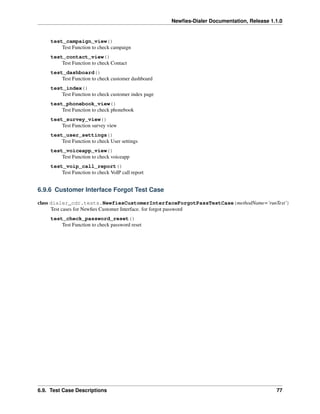 Newﬁes-Dialer Documentation, Release 1.1.0


     test_campaign_view()
         Test Function to check campaign
     test_contact_view()
         Test Function to check Contact
     test_dashboard()
         Test Function to check customer dashboard
     test_index()
         Test Function to check customer index page
     test_phonebook_view()
         Test Function to check phonebook
     test_survey_view()
         Test Function survey view
     test_user_settings()
         Test Function to check User settings
     test_voiceapp_view()
         Test Function to check voiceapp
     test_voip_call_report()
         Test Function to check VoIP call report


6.9.6 Customer Interface Forgot Test Case

class dialer_cdr.tests.NewfiesCustomerInterfaceForgotPassTestCase(methodName=’runTest’)
      Test cases for Newﬁes Customer Interface. for forgot password
     test_check_password_reset()
         Test Function to check password reset




6.9. Test Case Descriptions                                                                  77
 