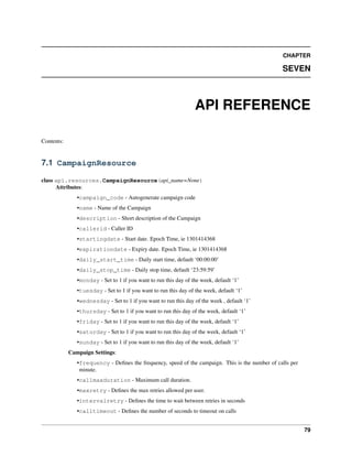 CHAPTER

                                                                                                 SEVEN



                                                                  API REFERENCE

Contents:


7.1 CampaignResource

class api.resources.CampaignResource(api_name=None)
      Attributes:
               •campaign_code - Autogenerate campaign code
               •name - Name of the Campaign
               •description - Short description of the Campaign
               •callerid - Caller ID
               •startingdate - Start date. Epoch Time, ie 1301414368
               •expirationdate - Expiry date. Epoch Time, ie 1301414368
               •daily_start_time - Daily start time, default ‘00:00:00’
               •daily_stop_time - Daily stop time, default ‘23:59:59’
               •monday - Set to 1 if you want to run this day of the week, default ‘1’
               •tuesday - Set to 1 if you want to run this day of the week, default ‘1’
               •wednesday - Set to 1 if you want to run this day of the week , default ‘1’
               •thursday - Set to 1 if you want to run this day of the week, default ‘1’
               •friday - Set to 1 if you want to run this day of the week, default ‘1’
               •saturday - Set to 1 if you want to run this day of the week, default ‘1’
               •sunday - Set to 1 if you want to run this day of the week, default ‘1’
            Campaign Settings:
               •frequency - Deﬁnes the frequency, speed of the campaign. This is the number of calls per
                minute.
               •callmaxduration - Maximum call duration.
               •maxretry - Deﬁnes the max retries allowed per user.
               •intervalretry - Deﬁnes the time to wait between retries in seconds
               •calltimeout - Deﬁnes the number of seconds to timeout on calls


                                                                                                           79
 
