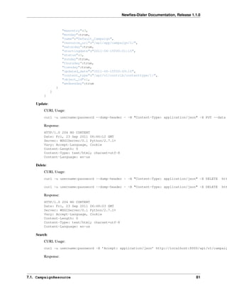 Newﬁes-Dialer Documentation, Release 1.1.0



                      "maxretry":3,
                      "monday":true,
                      "name":"Default_Campaign",
                      "resource_uri":"/api/app/campaign/1/",
                      "saturday":true,
                      "startingdate":"2011-06-15T00:01:15",
                      "status":1,
                      "sunday":true,
                      "thursday":true,
                      "tuesday":true,
                      "updated_date":"2011-06-15T00:49:16",
                      "content_type":"/api/v1/contrib/contenttype/1/",
                      "object_id":1,
                      "wednesday":true
                  }
              ]
         }

    Update:
         CURL Usage:
         curl -u username:password --dump-header - -H "Content-Type: application/json" -X PUT --data

         Response:
         HTTP/1.0 204 NO CONTENT
         Date: Fri, 23 Sep 2011 06:46:12 GMT
         Server: WSGIServer/0.1 Python/2.7.1+
         Vary: Accept-Language, Cookie
         Content-Length: 0
         Content-Type: text/html; charset=utf-8
         Content-Language: en-us

    Delete:
         CURL Usage:
         curl -u username:password --dump-header - -H "Content-Type: application/json" -X DELETE   htt

         curl -u username:password --dump-header - -H "Content-Type: application/json" -X DELETE   htt

         Response:
         HTTP/1.0 204 NO CONTENT
         Date: Fri, 23 Sep 2011 06:48:03 GMT
         Server: WSGIServer/0.1 Python/2.7.1+
         Vary: Accept-Language, Cookie
         Content-Length: 0
         Content-Type: text/html; charset=utf-8
         Content-Language: en-us

    Search:
         CURL Usage:
         curl -u username:password -H ’Accept: application/json’ http://localhost:8000/api/v1/campaig

         Response:




7.1. CampaignResource                                                                     81
 