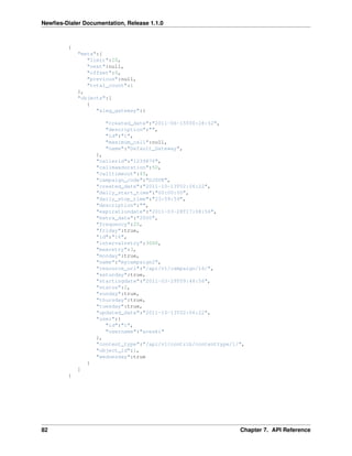 Newﬁes-Dialer Documentation, Release 1.1.0



         {
             "meta":{
                "limit":20,
                "next":null,
                "offset":0,
                "previous":null,
                "total_count":1
             },
             "objects":[
                {
                   "aleg_gateway":{

                       "created_date":"2011-06-15T00:28:52",
                       "description":"",
                       "id":"1",
                       "maximum_call":null,
                       "name":"Default_Gateway",
                     },
                     "callerid":"1239876",
                     "callmaxduration":50,
                     "calltimeout":45,
                     "campaign_code":"DJZVK",
                     "created_date":"2011-10-13T02:06:22",
                     "daily_start_time":"00:00:00",
                     "daily_stop_time":"23:59:59",
                     "description":"",
                     "expirationdate":"2011-03-28T17:08:56",
                     "extra_data":"2000",
                     "frequency":20,
                     "friday":true,
                     "id":"16",
                     "intervalretry":3000,
                     "maxretry":3,
                     "monday":true,
                     "name":"mycampaign2",
                     "resource_uri":"/api/v1/campaign/16/",
                     "saturday":true,
                     "startingdate":"2011-03-29T09:48:56",
                     "status":2,
                     "sunday":true,
                     "thursday":true,
                     "tuesday":true,
                     "updated_date":"2011-10-13T02:06:22",
                     "user":{
                        "id":"1",
                        "username":"areski"
                     },
                     "content_type":"/api/v1/contrib/contenttype/1/",
                     "object_id":1,
                     "wednesday":true
                 }
             ]
         }




82                                                                 Chapter 7. API Reference
 