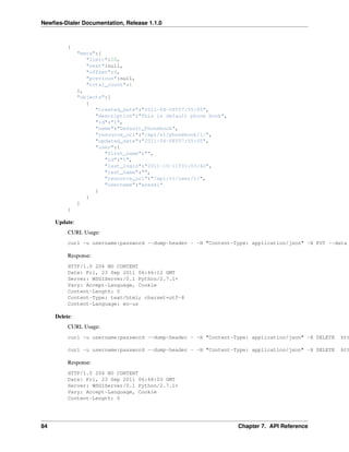 Newﬁes-Dialer Documentation, Release 1.1.0



          {
               "meta":{
                  "limit":20,
                  "next":null,
                  "offset":0,
                  "previous":null,
                  "total_count":1
               },
               "objects":[
                  {
                     "created_date":"2011-04-08T07:55:05",
                     "description":"This is default phone book",
                     "id":"1",
                     "name":"Default_Phonebook",
                     "resource_uri":"/api/v1/phonebook/1/",
                     "updated_date":"2011-04-08T07:55:05",
                     "user":{
                        "first_name":"",
                        "id":"1",
                        "last_login":"2011-10-11T01:03:42",
                        "last_name":"",
                        "resource_uri":"/api/v1/user/1/",
                        "username":"areski"
                     }
                  }
               ]
          }

     Update:
          CURL Usage:
          curl -u username:password --dump-header - -H "Content-Type: application/json" -X PUT --data

          Response:
          HTTP/1.0 204 NO CONTENT
          Date: Fri, 23 Sep 2011 06:46:12 GMT
          Server: WSGIServer/0.1 Python/2.7.1+
          Vary: Accept-Language, Cookie
          Content-Length: 0
          Content-Type: text/html; charset=utf-8
          Content-Language: en-us

     Delete:
          CURL Usage:
          curl -u username:password --dump-header - -H "Content-Type: application/json" -X DELETE   htt

          curl -u username:password --dump-header - -H "Content-Type: application/json" -X DELETE   htt

          Response:
          HTTP/1.0 204 NO CONTENT
          Date: Fri, 23 Sep 2011 06:48:03 GMT
          Server: WSGIServer/0.1 Python/2.7.1+
          Vary: Accept-Language, Cookie
          Content-Length: 0




84                                                                 Chapter 7. API Reference
 