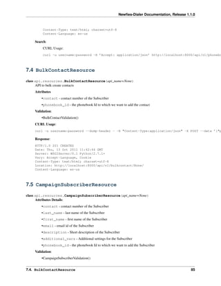 Newﬁes-Dialer Documentation, Release 1.1.0



         Content-Type: text/html; charset=utf-8
         Content-Language: en-us

    Search:
         CURL Usage:
         curl -u username:password -H ’Accept: application/json’ http://localhost:8000/api/v1/phonebo



7.4 BulkContactResource

class api.resources.BulkContactResource(api_name=None)
      API to bulk create contacts
    Attributes
        •contact - contact number of the Subscriber
        •phonebook_id - the phonebook Id to which we want to add the contact
    Validation:
        •BulkContactValidation()
    CURL Usage:
    curl -u username:password --dump-header - -H "Content-Type:application/json" -X POST --data ’{"p

    Response:
    HTTP/1.0 201 CREATED
    Date: Thu, 13 Oct 2011 11:42:44 GMT
    Server: WSGIServer/0.1 Python/2.7.1+
    Vary: Accept-Language, Cookie
    Content-Type: text/html; charset=utf-8
    Location: http://localhost:8000/api/v1/bulkcontact/None/
    Content-Language: en-us



7.5 CampaignSubscriberResource

class api.resources.CampaignSubscriberResource(api_name=None)
      Attributes Details:
        •contact - contact number of the Subscriber
        •last_name - last name of the Subscriber
        •first_name - ﬁrst name of the Subscriber
        •email - email id of the Subscriber
        •description - Short description of the Subscriber
        •additional_vars - Additional settings for the Subscriber
        •phonebook_id - the phonebook Id to which we want to add the Subscriber
    Validation:
        •CampaignSubscriberValidation()


7.4. BulkContactResource                                                                        85
 