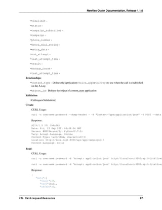 Newﬁes-Dialer Documentation, Release 1.1.0


        •timelimit -
        •status -
        •campaign_subscriber -
        •campaign -
        •phone_number -
        •extra_dial_string -
        •extra_data -
        •num_attempt -
        •last_attempt_time -
        •result -
        •hangup_cause -
        •last_attempt_time -
    Relationships:
        •content_type - Deﬁnes the application (voice_app or survey) to use when the call is established
         on the A-Leg
        •object_id - Deﬁnes the object of content_type application
    Validation:
        •CallrequestValidation()
    Create:
         CURL Usage:
         curl -u username:password --dump-header - -H "Content-Type:application/json" -X POST --data

         Response:
         HTTP/1.0 201 CREATED
         Date: Fri, 23 Sep 2011 06:08:34 GMT
         Server: WSGIServer/0.1 Python/2.7.1+
         Vary: Accept-Language, Cookie
         Content-Type: text/html; charset=utf-8
         Location: http://localhost:8000/api/app/campaign/1/
         Content-Language: en-us

    Read:
         CURL Usage:
         curl -u username:password -H ’Accept: application/json’ http://localhost:8000/api/v1/callreq

         curl -u username:password -H ’Accept: application/json’ http://localhost:8000/api/v1/callreq

         Response:
         {
              "meta":{
                 "limit":20,
                 "next":null,
                 "offset":0,



7.6. CallrequestResource                                                                             87
 