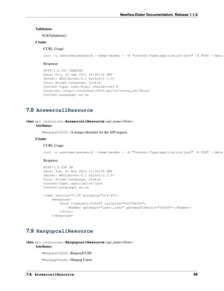 Newﬁes-Dialer Documentation, Release 1.1.0


    Validation:
        •CdrValidation()
    Create:
         CURL Usage:
         curl -u username:password --dump-header - -H "Content-Type:application/json" -X POST --data

         Response:
         HTTP/1.0 201 CREATED
         Date: Fri, 23 Sep 2011 06:08:34 GMT
         Server: WSGIServer/0.1 Python/2.7.1+
         Vary: Accept-Language, Cookie
         Content-Type: text/html; charset=utf-8
         Location: http://localhost:8000/api/v1/store_cdr/None/
         Content-Language: en-us



7.8 AnswercallResource

class api.resources.AnswercallResource(api_name=None)
      Attributes:
        •RequestUUID - A unique identiﬁer for the API request.
    Create:
         CURL Usage:
         curl -u username:password --dump-header - -H "Content-Type:application/json" -X POST --data

         Response:
         HTTP/1.0 200 OK
         Date: Tue, 01 Nov 2011 11:30:59 GMT
         Server: WSGIServer/0.1 Python/2.7.1+
         Vary: Accept-Language, Cookie
         Content-Type: application/json
         Content-Language: en-us

         <?xml version="1.0" encoding="utf-8"?>
             <Response>
                 <Dial timeLimit="3600" callerId="650784355">
                     <Number gateways="user/,user" gatewayTimeouts="30000"></Number>
                 </Dial>
             </Response>



7.9 HangupcallResource

class api.resources.HangupcallResource(api_name=None)
      Attributes:
        •RequestUUID - RequestUUID
        •HangupCause - Hangup Cause



7.8. AnswercallResource                                                                         89
 