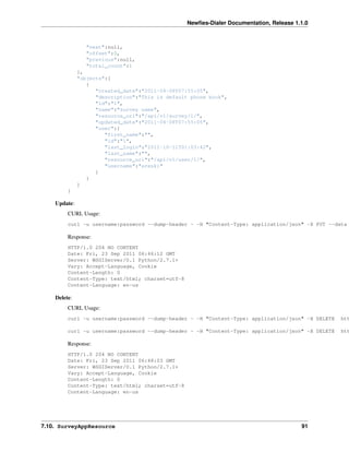 Newﬁes-Dialer Documentation, Release 1.1.0



                "next":null,
                "offset":0,
                "previous":null,
                "total_count":1
              },
              "objects":[
                 {
                    "created_date":"2011-04-08T07:55:05",
                    "description":"This is default phone book",
                    "id":"1",
                    "name":"survey name",
                    "resource_uri":"/api/v1/survey/1/",
                    "updated_date":"2011-04-08T07:55:05",
                    "user":{
                       "first_name":"",
                       "id":"1",
                       "last_login":"2011-10-11T01:03:42",
                       "last_name":"",
                       "resource_uri":"/api/v1/user/1/",
                       "username":"areski"
                    }
                 }
              ]
         }

    Update:
         CURL Usage:
         curl -u username:password --dump-header - -H "Content-Type: application/json" -X PUT --data

         Response:
         HTTP/1.0 204 NO CONTENT
         Date: Fri, 23 Sep 2011 06:46:12 GMT
         Server: WSGIServer/0.1 Python/2.7.1+
         Vary: Accept-Language, Cookie
         Content-Length: 0
         Content-Type: text/html; charset=utf-8
         Content-Language: en-us

    Delete:
         CURL Usage:
         curl -u username:password --dump-header - -H "Content-Type: application/json" -X DELETE   htt

         curl -u username:password --dump-header - -H "Content-Type: application/json" -X DELETE   htt

         Response:
         HTTP/1.0 204 NO CONTENT
         Date: Fri, 23 Sep 2011 06:48:03 GMT
         Server: WSGIServer/0.1 Python/2.7.1+
         Vary: Accept-Language, Cookie
         Content-Length: 0
         Content-Type: text/html; charset=utf-8
         Content-Language: en-us




7.10. SurveyAppResource                                                                  91
 