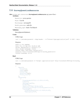 Newﬁes-Dialer Documentation, Release 1.1.0



7.11 SurveyQuestionResource

class survey.api.resources.SurveyQuestionResource(api_name=None)
      Attributes:
         •question - survey question
         •user - User ID
         •surveyapp - surveyapp ID
         •audio_message - audio ﬁle
         •message_type - Audio / Text2Speech
     Validation:
         •SurveyQuestionValidation()
     Create:
          CURL Usage:
          curl -u username:password --dump-header - -H "Content-Type:application/json" -X POST --data

          Response:
          HTTP/1.0 201 CREATED
          Date: Fri, 23 Sep 2011 06:08:34 GMT
          Server: WSGIServer/0.1 Python/2.7.1+
          Vary: Accept-Language, Cookie
          Content-Type: text/html; charset=utf-8
          Location: http://localhost:8000/api/v1/survey_question/1/
          Content-Language: en-us

     Read:
          CURL Usage:
          curl -u username:password -H ’Accept: application/json’ http://localhost:8000/api/v1/survey_

          Response:
          {
               "meta":{
                 "limit":20,
                 "next":null,
                 "offset":0,
                 "previous":null,
                 "total_count":2
               },
               "objects":[
                  {
                     "created_date":"2011-12-15T13:10:49",
                     "id":"1",
                     "message_type":1,
                     "order":1,
                     "question":"Test Servey Qus",
                     "resource_uri":"/api/v1/survey_question/1/",
                     "surveyapp":{
                        "created_date":"2011-12-15T09:55:25",
                        "description":"",



92                                                                  Chapter 7. API Reference
 