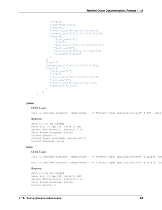 Newﬁes-Dialer Documentation, Release 1.1.0



                         "id":"5",
                         "name":"new test",
                         "order":2,
                         "resource_uri":"/api/v1/survey/5/",
                         "updated_date":"2011-12-15T09:55:25",
                         "user":{
                            "first_name":"",
                            "id":"1",
                            "last_login":"2011-12-14T07:26:00",
                            "last_name":"",
                            "resource_uri":"/api/v1/user/1/",
                            "username":"areski"
                         }
                       },
                       "tags":"",
                       "updated_date":"2011-12-15T13:10:49",
                       "user":{
                          "first_name":"",
                          "id":"1",
                          "last_login":"2011-12-14T07:26:00",
                          "last_name":"",
                          "resource_uri":"/api/v1/user/1/",
                          "username":"areski"
                       }
                  },
              ]
         }

    Update:
         CURL Usage:
         curl -u username:password --dump-header - -H "Content-Type: application/json" -X PUT --data

         Response:
         HTTP/1.0 204 NO CONTENT
         Date: Fri, 23 Sep 2011 06:46:12 GMT
         Server: WSGIServer/0.1 Python/2.7.1+
         Vary: Accept-Language, Cookie
         Content-Length: 0
         Content-Type: text/html; charset=utf-8
         Content-Language: en-us

    Delete:
         CURL Usage:
         curl -u username:password --dump-header - -H "Content-Type: application/json" -X DELETE   htt

         curl -u username:password --dump-header - -H "Content-Type: application/json" -X DELETE   htt

         Response:
         HTTP/1.0 204 NO CONTENT
         Date: Fri, 23 Sep 2011 06:48:03 GMT
         Server: WSGIServer/0.1 Python/2.7.1+
         Vary: Accept-Language, Cookie
         Content-Length: 0




7.11. SurveyQuestionResource                                                              93
 