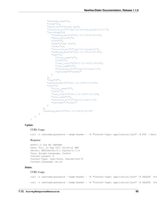 Newﬁes-Dialer Documentation, Release 1.1.0



                        "message_type":1,
                        "order":1,
                        "question":"Servey Qus",
                        "resource_uri":"/api/v1/survey_question/17/",
                        "surveyapp":{
                           "created_date":"2011-12-15T09:55:25",
                           "description":"",
                           "id":"5",
                           "name":"new test",
                           "order":2,
                           "resource_uri":"/api/v1/survey/5/",
                           "updated_date":"2011-12-15T14:45:46",
                           "user":{
                              "first_name":"",
                              "id":"1",
                              "last_login":"2011-12-14T07:26:00",
                              "last_name":"",
                              "resource_uri":"/api/v1/user/1/",
                              "username":"areski"
                           }
                        },
                        "tags":"",
                        "updated_date":"2011-12-15T13:10:49",
                        "user":{
                           "first_name":"",
                           "id":"1",
                           "last_login":"2011-12-14T07:26:00",
                           "last_name":"",
                           "resource_uri":"/api/v1/user/1/",
                           "username":"areski"
                        }
                      },
                      "updated_date":"2011-12-15T14:54:50"
                  }
              ]
         }

    Update:
         CURL Usage:
         curl -u username:password --dump-header - -H "Content-Type: application/json" -X PUT --data

         Response:
         HTTP/1.0 204 NO CONTENT
         Date: Fri, 23 Sep 2011 06:46:12 GMT
         Server: WSGIServer/0.1 Python/2.7.1+
         Vary: Accept-Language, Cookie
         Content-Length: 0
         Content-Type: text/html; charset=utf-8
         Content-Language: en-us

    Delete:
         CURL Usage:
         curl -u username:password --dump-header - -H "Content-Type: application/json" -X DELETE   htt

         curl -u username:password --dump-header - -H "Content-Type: application/json" -X DELETE   htt


7.12. SurveyResponseResource                                                              95
 