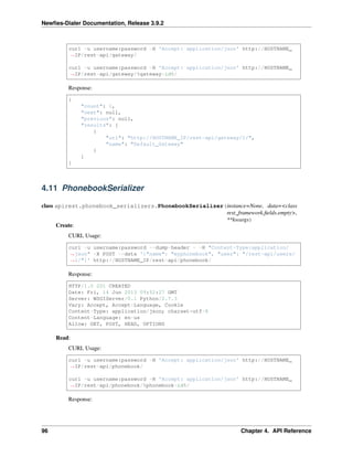 Newﬁes-Dialer Documentation, Release 3.9.2
curl -u username:password -H 'Accept: application/json' http://HOSTNAME_
˓→IP/rest-api/gateway/
curl -u username:password -H 'Accept: application/json' http://HOSTNAME_
˓→IP/rest-api/gateway/%gateway-id%/
Response:
{
"count": 1,
"next": null,
"previous": null,
"results": [
{
"url": "http://HOSTNAME_IP/rest-api/gateway/1/",
"name": "Default_Gateway"
}
]
}
4.11 PhonebookSerializer
class apirest.phonebook_serializers.PhonebookSerializer(instance=None, data=<class
rest_framework.ﬁelds.empty>,
**kwargs)
Create:
CURL Usage:
curl -u username:password --dump-header - -H "Content-Type:application/
˓→json" -X POST --data '{"name": "myphonebook", "user": "/rest-api/users/
˓→1/"}' http://HOSTNAME_IP/rest-api/phonebook/
Response:
HTTP/1.0 201 CREATED
Date: Fri, 14 Jun 2013 09:52:27 GMT
Server: WSGIServer/0.1 Python/2.7.3
Vary: Accept, Accept-Language, Cookie
Content-Type: application/json; charset=utf-8
Content-Language: en-us
Allow: GET, POST, HEAD, OPTIONS
Read:
CURL Usage:
curl -u username:password -H 'Accept: application/json' http://HOSTNAME_
˓→IP/rest-api/phonebook/
curl -u username:password -H 'Accept: application/json' http://HOSTNAME_
˓→IP/rest-api/phonebook/%phonebook-id%/
Response:
96 Chapter 4. API Reference
 