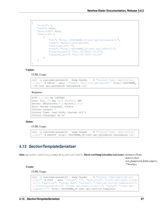 Newﬁes-Dialer Documentation, Release 3.9.2
{
"count": 1,
"next": null,
"previous": null,
"results": [
{
"url": "http://HOSTNAME_IP/rest-api/phonebook/1/",
"name": "Default_Phonebook",
"description": "",
"user": "http://HOSTNAME_IP/rest-api/users/1/",
"created_date": "2011-04-08T07:55:05",
"updated_date": "2011-04-08T07:55:05"
}
]
}
Update:
CURL Usage:
curl -u username:password --dump-header - -H "Content-Type: application/
˓→json" -X PATCH --data '{"name": "mylittle phonebook"}' http://HOSTNAME_
˓→IP/rest-api/phonebook/%phonebook-id%/
Response:
HTTP/1.0 200 NO CONTENT
Date: Fri, 23 Sep 2011 06:46:12 GMT
Server: WSGIServer/0.1 Python/2.7.1+
Vary: Accept-Language, Cookie
Content-Length: 0
Content-Type: text/html; charset=utf-8
Content-Language: en-us
Delete:
CURL Usage:
curl -u username:password --dump-header - -H "Content-Type: application/
˓→json" -X DELETE http://HOSTNAME_IP/rest-api/phonebook/%phonebook-id%/
4.12 SectionTemplateSerializer
class apirest.section_template_serializers.SectionTemplateSerializer(instance=None,
data=<class
rest_framework.ﬁelds.empty>,
**kwargs)
Create:
CURL Usage:
curl -u username:password --dump-header - -H "Content-Type:application/
˓→json" -X POST --data '{"type": "1", "audiofile": "/rest-api/audio-files/
˓→1/", "question": "survey que", "survey": "/rest-api/survey-template/1/",
˓→ "invalid_audiofile": "/rest-api/audio-files/1/", "queue": "/rest-api/
˓→queue/1/"}' http://HOSTNAME_IP/rest-api/section-template/
4.12. SectionTemplateSerializer 97
 