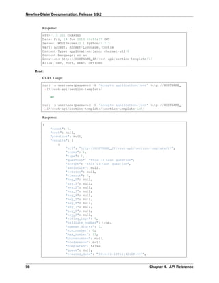Newﬁes-Dialer Documentation, Release 3.9.2
Response:
HTTP/1.0 201 CREATED
Date: Fri, 14 Jun 2013 09:52:27 GMT
Server: WSGIServer/0.1 Python/2.7.3
Vary: Accept, Accept-Language, Cookie
Content-Type: application/json; charset=utf-8
Content-Language: en-us
Location: http://HOSTNAME_IP/rest-api/section-template/1/
Allow: GET, POST, HEAD, OPTIONS
Read:
CURL Usage:
curl -u username:password -H 'Accept: application/json' http://HOSTNAME_
˓→IP/rest-api/section-template/
or
curl -u username:password -H 'Accept: application/json' http://HOSTNAME_
˓→IP/rest-api/section-template/%section-template-id%/
Response:
{
"count": 1,
"next": null,
"previous": null,
"results": [
{
"url": "http://HOSTNAME_IP/rest-api/section-template/1/",
"order": 1,
"type": 1,
"question": "this is test question",
"script": "this is test question",
"audiofile": null,
"retries": null,
"timeout": 5,
"key_0": null,
"key_1": null,
"key_2": null,
"key_3": null,
"key_4": null,
"key_5": null,
"key_6": null,
"key_7": null,
"key_8": null,
"key_9": null,
"rating_laps": 9,
"validate_number": true,
"number_digits": 2,
"min_number": 0,
"max_number": 99,
"phonenumber": null,
"conference": null,
"completed": false,
"queue": null,
"created_date": "2016-01-13T12:42:28.457",
98 Chapter 4. API Reference
 