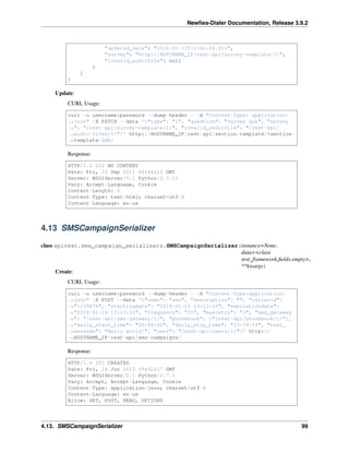 Newﬁes-Dialer Documentation, Release 3.9.2
"updated_date": "2016-01-13T12:42:28.511",
"survey": "http://HOSTNAME_IP/rest-api/survey-template/1/",
"invalid_audiofile": null
}
]
}
Update:
CURL Usage:
curl -u username:password --dump-header - -H "Content-Type: application/
˓→json" -X PATCH --data '{"type": "1", "question": "survey que", "survey
˓→": "/rest-api/survey-template/1/", "invalid_audiofile": "/rest-api/
˓→audio-files/1/"}' http://HOSTNAME_IP/rest-api/section-template/%section-
˓→template-id%/
Response:
HTTP/1.0 202 NO CONTENT
Date: Fri, 23 Sep 2011 06:46:12 GMT
Server: WSGIServer/0.1 Python/2.7.1+
Vary: Accept-Language, Cookie
Content-Length: 0
Content-Type: text/html; charset=utf-8
Content-Language: en-us
4.13 SMSCampaignSerializer
class apirest.sms_campaign_serializers.SMSCampaignSerializer(instance=None,
data=<class
rest_framework.ﬁelds.empty>,
**kwargs)
Create:
CURL Usage:
curl -u username:password --dump-header - -H "Content-Type:application/
˓→json" -X POST --data '{"name": "sms", "description": "", "callerid":
˓→"1239876", "startingdate": "2016-01-13 13:13:33", "expirationdate":
˓→"2016-01-14 13:13:33", "frequency": "20", "maxretry": "3", "sms_gateway
˓→": "/rest-api/sms-gateway/1/", "phonebook": ["/rest-api/phonebook/1/"],
˓→"daily_start_time": "00:00:00", "daily_stop_time": "23:59:59", "text_
˓→message": "Hello world!", "user": "/rest-api/users/1/"}' http://
˓→HOSTNAME_IP/rest-api/sms-campaigns/
Response:
HTTP/1.0 201 CREATED
Date: Fri, 14 Jun 2013 09:52:27 GMT
Server: WSGIServer/0.1 Python/2.7.3
Vary: Accept, Accept-Language, Cookie
Content-Type: application/json; charset=utf-8
Content-Language: en-us
Allow: GET, POST, HEAD, OPTIONS
4.13. SMSCampaignSerializer 99
 