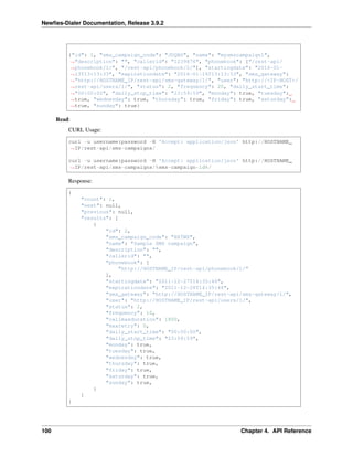 Newﬁes-Dialer Documentation, Release 3.9.2
{"id": 1, "sms_campaign_code": "JDQBG", "name": "mysmscampaign1",
˓→"description": "", "callerid": "1239876", "phonebook": ["/rest-api/
˓→phonebook/1/", "/rest-api/phonebook/2/"], "startingdate": "2016-01-
˓→13T13:13:33", "expirationdate": "2016-01-14T13:13:33", "sms_gateway":
˓→"http://HOSTNAME_IP/rest-api/sms-gateway/1/", "user": "http://<IP-HOST>/
˓→rest-api/users/1/", "status": 2, "frequency": 20, "daily_start_time":
˓→"00:00:00", "daily_stop_time": "23:59:59", "monday": true, "tuesday":
˓→true, "wednesday": true, "thursday": true, "friday": true, "saturday":
˓→true, "sunday": true}
Read:
CURL Usage:
curl -u username:password -H 'Accept: application/json' http://HOSTNAME_
˓→IP/rest-api/sms-campaigns/
curl -u username:password -H 'Accept: application/json' http://HOSTNAME_
˓→IP/rest-api/sms-campaigns/%sms-campaign-id%/
Response:
{
"count": 1,
"next": null,
"previous": null,
"results": [
{
"id": 2,
"sms_campaign_code": "BXTWX",
"name": "Sample SMS campaign",
"description": "",
"callerid": "",
"phonebook": [
"http://HOSTNAME_IP/rest-api/phonebook/1/"
],
"startingdate": "2011-12-27T14:35:46",
"expirationdate": "2011-12-28T14:35:46",
"sms_gateway": "http://HOSTNAME_IP/rest-api/sms-gateway/1/",
"user": "http://HOSTNAME_IP/rest-api/users/1/",
"status": 2,
"frequency": 10,
"callmaxduration": 1800,
"maxretry": 0,
"daily_start_time": "00:00:00",
"daily_stop_time": "23:59:59",
"monday": true,
"tuesday": true,
"wednesday": true,
"thursday": true,
"friday": true,
"saturday": true,
"sunday": true,
}
]
}
100 Chapter 4. API Reference
 