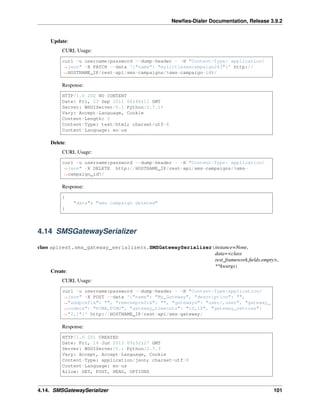 Newﬁes-Dialer Documentation, Release 3.9.2
Update:
CURL Usage:
curl -u username:password --dump-header - -H "Content-Type: application/
˓→json" -X PATCH --data '{"name": "mylittlesmscampaign243"}' http://
˓→HOSTNAME_IP/rest-api/sms-campaigns/%sms-campaign-id%/
Response:
HTTP/1.0 202 NO CONTENT
Date: Fri, 23 Sep 2011 06:46:12 GMT
Server: WSGIServer/0.1 Python/2.7.1+
Vary: Accept-Language, Cookie
Content-Length: 0
Content-Type: text/html; charset=utf-8
Content-Language: en-us
Delete:
CURL Usage:
curl -u username:password --dump-header - -H "Content-Type: application/
˓→json" -X DELETE http://HOSTNAME_IP/rest-api/sms-campaigns/%sms-
˓→campaign_id%/
Response:
{
"data": "sms campaign deleted"
}
4.14 SMSGatewaySerializer
class apirest.sms_gateway_serializers.SMSGatewaySerializer(instance=None,
data=<class
rest_framework.ﬁelds.empty>,
**kwargs)
Create:
CURL Usage:
curl -u username:password --dump-header - -H "Content-Type:application/
˓→json" -X POST --data '{"name": "My_Gateway", "description": "",
˓→"addprefix": "", "removeprefix": "", "gateways": "user/,user", "gateway_
˓→codecs": "PCMA,PCMU", "gateway_timeouts": "10,10", "gateway_retries":
˓→"2,1"}' http://HOSTNAME_IP/rest-api/sms-gateway/
Response:
HTTP/1.0 201 CREATED
Date: Fri, 14 Jun 2013 09:52:27 GMT
Server: WSGIServer/0.1 Python/2.7.3
Vary: Accept, Accept-Language, Cookie
Content-Type: application/json; charset=utf-8
Content-Language: en-us
Allow: GET, POST, HEAD, OPTIONS
4.14. SMSGatewaySerializer 101
 