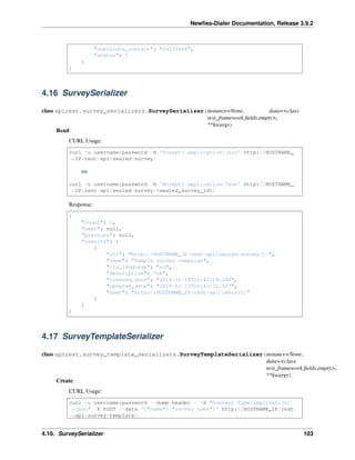 Newﬁes-Dialer Documentation, Release 3.9.2
"duplicate_contact": "34235464",
"status": 1
}
]
4.16 SurveySerializer
class apirest.survey_serializers.SurveySerializer(instance=None, data=<class
rest_framework.ﬁelds.empty>,
**kwargs)
Read:
CURL Usage:
curl -u username:password -H 'Accept: application/json' http://HOSTNAME_
˓→IP/rest-api/sealed-survey/
or
curl -u username:password -H 'Accept: application/json' http://HOSTNAME_
˓→IP/rest-api/sealed-survey/%sealed_survey_id%/
Response:
{
"count": 1,
"next": null,
"previous": null,
"results": [
{
"url": "http://HOSTNAME_IP/rest-api/sealed-survey/1/",
"name": "Sample survey campaign",
"tts_language": "en",
"description": "ok",
"created_date": "2016-01-13T12:42:18.148",
"updated_date": "2016-01-13T12:42:31.527",
"user": "http://HOSTNAME_IP/rest-api/users/1/"
}
]
}
4.17 SurveyTemplateSerializer
class apirest.survey_template_serializers.SurveyTemplateSerializer(instance=None,
data=<class
rest_framework.ﬁelds.empty>,
**kwargs)
Create:
CURL Usage:
curl -u username:password --dump-header - -H "Content-Type:application/
˓→json" -X POST --data '{"name": "survey name"}' http://HOSTNAME_IP/rest-
˓→api/survey-template/
4.16. SurveySerializer 103
 