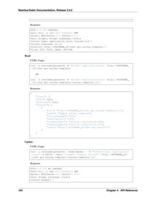 Newﬁes-Dialer Documentation, Release 3.9.2
Response:
HTTP/1.0 201 CREATED
Date: Fri, 14 Jun 2013 09:52:27 GMT
Server: WSGIServer/0.1 Python/2.7.3
Vary: Accept, Accept-Language, Cookie
Content-Type: application/json; charset=utf-8
Content-Language: en-us
Location: http://HOSTNAME_IP/rest-api/survey-template/1/
Allow: GET, POST, HEAD, OPTIONS
Read:
CURL Usage:
curl -u username:password -H 'Accept: application/json' http://HOSTNAME_
˓→IP/rest-api/survey-template/
or
curl -u username:password -H 'Accept: application/json' http://HOSTNAME_
˓→IP/rest-api/survey-template/%survey-template-id%/
Response:
{
"count": 1,
"next": null,
"previous": null,
"results": [
{
"url": "http://HOSTNAME_IP/rest-api/survey-template/1/",
"name": "Sample survey campaign",
"tts_language": "en",
"description": "ok",
"created_date": "2016-01-13T12:42:18.148",
"updated_date": "2016-01-13T12:42:31.527",
"user": "http://HOSTNAME_IP/rest-api/users/1/"
}
]
}
Update:
CURL Usage:
curl -u username:password --dump-header - -H "Content-Type: application/
˓→json" -X PATCH --data '{"name": "sample survey"}' http://HOSTNAME_IP/
˓→rest-api/survey-template/%survey-template-id%/
Response:
HTTP/1.0 202 NO CONTENT
Date: Fri, 23 Sep 2011 06:46:12 GMT
Server: WSGIServer/0.1 Python/2.7.1+
Vary: Accept-Language, Cookie
Content-Length: 0
104 Chapter 4. API Reference
 