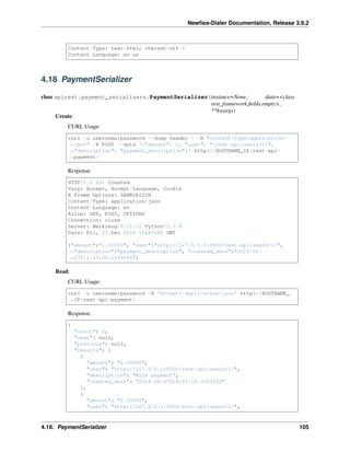 Newﬁes-Dialer Documentation, Release 3.9.2
Content-Type: text/html; charset=utf-8
Content-Language: en-us
4.18 PaymentSerializer
class apirest.payment_serializers.PaymentSerializer(instance=None, data=<class
rest_framework.ﬁelds.empty>,
**kwargs)
Create:
CURL Usage:
curl -u username:password --dump-header - -H "Content-Type:application/
˓→json" -X POST --data '{"amount": 1, "user": "/rest-api/users/1/",
˓→"description": "payment_description"}' http://HOSTNAME_IP/rest-api/
˓→payment/
Response:
HTTP/1.0 201 Created
Vary: Accept, Accept-Language, Cookie
X-Frame-Options: SAMEORIGIN
Content-Type: application/json
Content-Language: en
Allow: GET, POST, OPTIONS
Connection: close
Server: Werkzeug/0.11.11 Python/2.7.9
Date: Fri, 23 Dec 2016 11:43:00 GMT
{"amount":"1.00000", "user":"http://127.0.0.1:8000/rest-api/users/1/",
˓→"description":"payment_description", "created_date":"2016-12-
˓→23T11:43:00.242808Z"}
Read:
CURL Usage:
curl -u username:password -H 'Accept: application/json' http://HOSTNAME_
˓→IP/rest-api/payment/
Response:
{
"count": 2,
"next": null,
"previous": null,
"results": [
{
"amount": "2.00000",
"user": "http://127.0.0.1:8000/rest-api/users/1/",
"description": "Wire payment",
"created_date": "2016-04-07T16:05:16.210592Z"
},
{
"amount": "0.50000",
"user": "http://127.0.0.1:8000/rest-api/users/2/",
4.18. PaymentSerializer 105
 