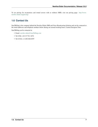 Newﬁes-Dialer Documentation, Release 3.9.2
To see pricing for on-premises and rented servers with or without AMD, visit our pricing page: http://www.
newﬁes-dialer.org/pricing/
1.6 Contact Us
Star2Billing is the company behind the Newﬁes-Dialer SMS and Voice Broadcasting Solution and can be contacted at
the email addresses and telephone numbers below during our normal working hours, Central European Time.
Star2Billing can be contacted at:
• Email: newﬁes-dialer@star2billing.com
• Tel (UK): +44 117 911 4474
• Tel (USA): +1-202-464-8397
1.6. Contact Us 7
 