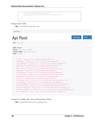 Newﬁes-Dialer Documentation, Release 3.9.2
"description": "Manual Payment",
"created_date": "2016-04-07T16:05:34.803729Z"
}
]
}
Testing console of APIs:
URL : http://HOSTNAME_IP/rest-api/
To inspect the available APIs, click on a link from above API list:
URL : http://HOSTNAME_IP/rest-api/phonebook/
106 Chapter 4. API Reference
 