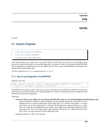 CHAPTER
FIVE
EXTRA
Contents:
5.1 Custom Originate
• How to use Originate in FreeSWITCH
• How to use originate with dialplan
• Custom originate with Newﬁes-Dialer
Some Newﬁes-Dialer users might want to use Newﬁes-Dialer to ONLY dial out and take care of the CDRs,without
the need of using the IVR engine to run the IVR application. For instance if there is an existing FreeSWITCH XML
IVR or application, you might want to reuse this callﬂow directly. This is easily achievable thanks to the high level of
ﬂexibility that Newﬁes-Dialer offers.
First let’s explain how Originate command works on Freeswitch .
5.1.1 How to use Originate in FreeSWITCH
Originate a new call:
Usage: originate <call_url> <exten>|&<application_name>(<app_args>) [<dialplan>] [
˓→<context>] [<cid_name>] [<cid_num>] [<timeout_sec>]
FreeSWITCH will originate a call to <call_url> as Leg A. If that leg answers within 60 seconds FS will continue by
searching for an extension deﬁnition in the speciﬁed dialplan for <exten> or alternatively, execute the application that
follows the & along with its arguments.
Arguments:
• <call_url> URL you are calling. For more info on soﬁa SIP URL syntax see: FreeSwitch Endpoint Soﬁa Destination, one o
<exten> Destination number to search in dialplan; note that registered extensions will fail this way, use
&bridge(user/xxxx) instead &<application_name>(<app_args>) “&” indicates what follows is an appli-
cation name, not an exten (<app_args>) is optional (not all applications require parameters, e.g. park)
The most commonly used application names include: park, bridge, javascript/lua/perl, playback (remove
mod_native_ﬁle). Note: Use single quotes to pass arguments with spaces, e.g. ‘&lua(test.lua arg1 arg2)’
Note: There is no space between & and the application name
• <dialplan> Defaults to ‘XML’ if not speciﬁed.
109
 