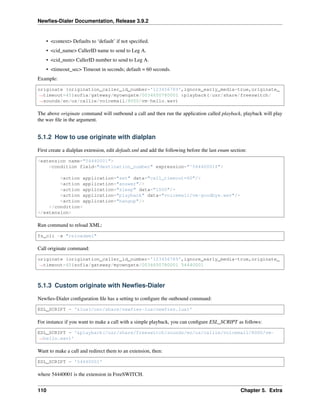 Newﬁes-Dialer Documentation, Release 3.9.2
• <context> Defaults to ‘default’ if not speciﬁed.
• <cid_name> CallerID name to send to Leg A.
• <cid_num> CallerID number to send to Leg A.
• <timeout_sec> Timeout in seconds; default = 60 seconds.
Example:
originate {origination_caller_id_number='123456789',ignore_early_media=true,originate_
˓→timeout=45}sofia/gateway/myowngate/0034650780001 &playback(/usr/share/freeswitch/
˓→sounds/en/us/callie/voicemail/8000/vm-hello.wav)
The above originate command will outbound a call and then run the application called playback, playback will play
the wav ﬁle in the argument.
5.1.2 How to use originate with dialplan
First create a dialplan extension, edit default.xml and add the following before the last enum section:
<extension name="54440001">
<condition field="destination_number" expression="^54440001$">
<action application="set" data="call_timeout=60"/>
<action application="answer"/>
<action application="sleep" data="1000"/>
<action application="playback" data="voicemail/vm-goodbye.wav"/>
<action application="hangup"/>
</condition>
</extension>
Run command to reload XML:
fs_cli -x "reloadxml"
Call originate command:
originate {origination_caller_id_number='123456789',ignore_early_media=true,originate_
˓→timeout=45}sofia/gateway/myowngate/0034650780001 54440001
5.1.3 Custom originate with Newﬁes-Dialer
Newﬁes-Dialer conﬁguration ﬁle has a setting to conﬁgure the outbound command:
ESL_SCRIPT = '&lua(/usr/share/newfies-lua/newfies.lua)'
For instance if you want to make a call with a simple playback, you can conﬁgure ESL_SCRIPT as follows:
ESL_SCRIPT = '&playback(/usr/share/freeswitch/sounds/en/us/callie/voicemail/8000/vm-
˓→hello.wav)'
Want to make a call and redirect them to an extension, then:
ESL_SCRIPT = '54440001'
where 54440001 is the extension in FreeSWITCH.
110 Chapter 5. Extra
 