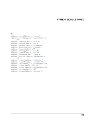 PYTHON MODULE INDEX
a
apirest.audiofile_serializers, 87
apirest.branching_template_serializers,
87
apirest.campaign_serializers, 89
apirest.contact_serializers, 91
apirest.content_type_serializers, 93
apirest.dnc_contact_serializers, 94
apirest.dnc_serializers, 93
apirest.gateway_serializers, 95
apirest.payment_serializers, 105
apirest.phonebook_serializers, 96
apirest.section_template_serializers,
97
apirest.sms_campaign_serializers, 99
apirest.sms_gateway_serializers, 101
apirest.subscriber_list_serializers, 102
apirest.survey_serializers, 103
apirest.survey_template_serializers, 103
apirest.user_serializers, 85
apirest.userprofile_serializers, 86
113
 