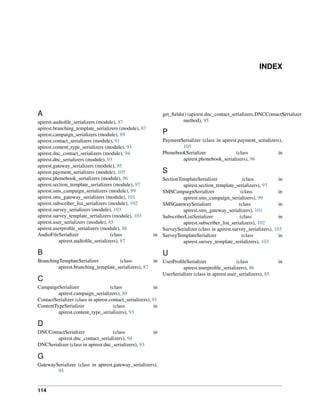 INDEX
A
apirest.audioﬁle_serializers (module), 87
apirest.branching_template_serializers (module), 87
apirest.campaign_serializers (module), 89
apirest.contact_serializers (module), 91
apirest.content_type_serializers (module), 93
apirest.dnc_contact_serializers (module), 94
apirest.dnc_serializers (module), 93
apirest.gateway_serializers (module), 95
apirest.payment_serializers (module), 105
apirest.phonebook_serializers (module), 96
apirest.section_template_serializers (module), 97
apirest.sms_campaign_serializers (module), 99
apirest.sms_gateway_serializers (module), 101
apirest.subscriber_list_serializers (module), 102
apirest.survey_serializers (module), 103
apirest.survey_template_serializers (module), 103
apirest.user_serializers (module), 85
apirest.userproﬁle_serializers (module), 86
AudioFileSerializer (class in
apirest.audioﬁle_serializers), 87
B
BranchingTemplateSerializer (class in
apirest.branching_template_serializers), 87
C
CampaignSerializer (class in
apirest.campaign_serializers), 89
ContactSerializer (class in apirest.contact_serializers), 91
ContentTypeSerializer (class in
apirest.content_type_serializers), 93
D
DNCContactSerializer (class in
apirest.dnc_contact_serializers), 94
DNCSerializer (class in apirest.dnc_serializers), 93
G
GatewaySerializer (class in apirest.gateway_serializers),
95
get_ﬁelds() (apirest.dnc_contact_serializers.DNCContactSerializer
method), 95
P
PaymentSerializer (class in apirest.payment_serializers),
105
PhonebookSerializer (class in
apirest.phonebook_serializers), 96
S
SectionTemplateSerializer (class in
apirest.section_template_serializers), 97
SMSCampaignSerializer (class in
apirest.sms_campaign_serializers), 99
SMSGatewaySerializer (class in
apirest.sms_gateway_serializers), 101
SubscriberListSerializer (class in
apirest.subscriber_list_serializers), 102
SurveySerializer (class in apirest.survey_serializers), 103
SurveyTemplateSerializer (class in
apirest.survey_template_serializers), 103
U
UserProﬁleSerializer (class in
apirest.userproﬁle_serializers), 86
UserSerializer (class in apirest.user_serializers), 85
114
 