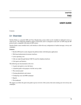 CHAPTER
TWO
USER GUIDE
Contents:
2.1 Overview
Newﬁes-Dialer is a powerful SMS and Voice Broadcasting system which can be installed on dedicated servers or
cloud servers. The underlying telephony engine is Freeswitch, and it is designed to send calls via VoIP using the SIP
protocol and is compatible with nearly all SIP carriers.
Newﬁes-Dialer comes installed with a web interface to allow the easy conﬁguration of market messages, surveys and
campaigns.
Features
• Restful-API based to easily integrate the platform dialer with third-party applications
• Web-based administrative/customer interfaces
• Lower operating costs
• Calls are made through Internet VoIP. No need for telephony hardware
• Call reports and Statistics
The following user documentation will cover:
• A quick start guide to cover the basics
• A detailed guide to the purpose of all the survey nodes
• The customer panel
• Creating phonebooks and contacts
• Conﬁguring voice and SMS campaigns
• Reports
• The dashboard
We suggest you follow the quick start guide to get an overview of the system, then start creating your own surveys and
campaigns.
9
 