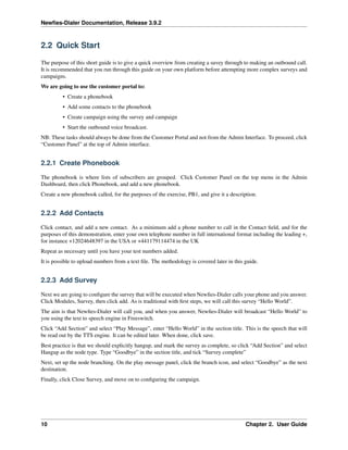 Newﬁes-Dialer Documentation, Release 3.9.2
2.2 Quick Start
The purpose of this short guide is to give a quick overview from creating a suvey through to making an outbound call.
It is recommended that you run through this guide on your own platform before attempting more complex surveys and
campaigns.
We are going to use the customer portal to:
• Create a phonebook
• Add some contacts to the phonebook
• Create campaign using the survey and campaign
• Start the outbound voice broadcast.
NB: These tasks should always be done from the Customer Portal and not from the Admin Interface. To proceed, click
“Customer Panel” at the top of Admin interface.
2.2.1 Create Phonebook
The phonebook is where lists of subscribers are grouped. Click Customer Panel on the top menu in the Admin
Dashboard, then click Phonebook, and add a new phonebook.
Create a new phonebook called, for the purposes of the exercise, PB1, and give it a description.
2.2.2 Add Contacts
Click contact, and add a new contact. As a minimum add a phone number to call in the Contact ﬁeld, and for the
purposes of this demonstration, enter your own telephone number in full international format including the leading +,
for instance +12024648397 in the USA or +441179114474 in the UK
Repeat as necessary until you have your test numbers added.
It is possible to upload numbers from a text ﬁle. The methodology is covered later in this guide.
2.2.3 Add Survey
Next we are going to conﬁgure the survey that will be executed when Newﬁes-Dialer calls your phone and you answer.
Click Modules, Survey, then click add. As is traditional with ﬁrst steps, we will call this survey “Hello World”.
The aim is that Newﬁes-Dialer will call you, and when you answer, Newﬁes-Dialer will broadcast “Hello World” to
you using the text to speech engine in Freeswitch.
Click “Add Section” and select “Play Message”, enter “Hello World” in the section title. This is the speech that will
be read out by the TTS engine. It can be edited later. When done, click save.
Best practice is that we should explicitly hangup, and mark the survey as complete, so click “Add Section” and select
Hangup as the node type. Type “Goodbye” in the section title, and tick “Survey complete”
Next, set up the node branching. On the play message panel, click the branch icon, and select “Goodbye” as the next
destination.
Finally, click Close Survey, and move on to conﬁguring the campaign.
10 Chapter 2. User Guide
 