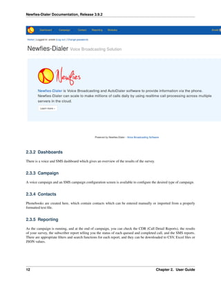 Newﬁes-Dialer Documentation, Release 3.9.2
2.3.2 Dashboards
There is a voice and SMS dashboard which gives an overview of the results of the survey.
2.3.3 Campaign
A voice campaign and an SMS campaign conﬁguration screen is available to conﬁgure the desired type of campaign.
2.3.4 Contacts
Phonebooks are created here, which contain contacts which can be entered manually or imported from a properly
formatted text ﬁle.
2.3.5 Reporting
As the campaign is running, and at the end of campaign, you can check the CDR (Call Detail Reports), the results
of your survey, the subscriber report telling you the status of each queued and completed call, and the SMS reports.
There are appropriate ﬁlters and search functions for each report, and they can be downloaded to CSV, Excel ﬁles or
JSON values.
12 Chapter 2. User Guide
 