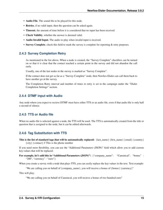 Newﬁes-Dialer Documentation, Release 3.9.2
• Audio File, The sound ﬁle to be played for this node.
• Retries, if no valid input, then the question can be asked again.
• Timeout, the amount of time before it is considered that no input has been received.
• Check Validity, whether the answer is deemed valid.
• Audio Invalid Input, The audio to play when invalid input is received.
• Survey Complete, check this ﬁeld to mark the survey is complete for reporting & retry purposes.
2.4.3 Survey Completion Retry
As mentioned in the list above, When a node is created, the “Survey Complete” checkbox can be turned
on so that it is clear that the contact reached a certain point in the survey and did not abandon the call
early.
Usually, one of the last nodes in the survey is marked as “Survey Complete”.
If the contact does not get as far as a “Survey Complete” node, then Newﬁes-Dialer can call them back to
have another go at the survey.
The Completion Retry interval and number of times to retry is set in the campaign under the “Dialer
Completion Settings” section.
2.4.4 DTMF input with Audio
Any node where you expect to recieve DTMF must have either TTS or an audio ﬁle, even if that audio ﬁle is only half
a second of silence.
2.4.5 TTS or Audio ﬁle
When no audio ﬁle is selected against a node, the TTS will be used. The TTS is automatically created from the title or
question that is assigned to the node, but it can be edited afterwards.
2.4.6 Tag Substitution with TTS
This is the list of standard tags that will be automatically replaced: {last_name} {ﬁrst_name} {email} {country}
{city} {contact} // This is the phone number
If you need more ﬂexibility, you can use the “Additional Parameters (JSON)” ﬁeld which allow you to add custom
key-values that will be replaced.
For example, let’s add this in “Additional Parameters (JSON)”: {“company_name”: “Canonical”, “bonus” :
“200”, “currency” : “euro”}
When you create a survey with a node that plays TTS, you can easily replace the key-values in the text. Text example:
“We are calling you on behalf of {company_name}, you will receive a bonus of {bonus} {currency}”
This will play:
“We are calling you on behalf of Canonical, you will recieve a bonus of two hundred euro”
2.4. Survey & IVR Conﬁguration 15
 