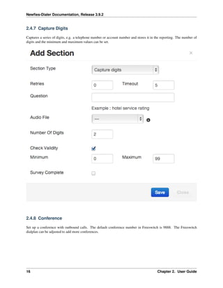 Newﬁes-Dialer Documentation, Release 3.9.2
2.4.7 Capture Digits
Captures a series of digits, e.g. a telephone number or account number and stores it in the reporting. The number of
digits and the minimum and maximum values can be set.
2.4.8 Conference
Set up a conference with outbound calls. The default conference number in Freeswitch is 9888. The Freeswitch
dialplan can be adjusted to add more conferences.
16 Chapter 2. User Guide
 