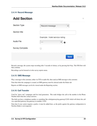 Newﬁes-Dialer Documentation, Release 3.9.2
2.4.14 Record Message
Record a message, the system stops recording after 3 seconds of silence, or by pressing the # key. The IVR ﬂow will
then continue.
Recordings can be listened to in the survey reports menu.
2.4.15 SMS Message
Play a message to the customer, either via TTS or audio ﬁle, then send an SMS message to the customer.
Note that when the campaign is created, an SMS gateway must be selected under the Dialer tab.
Reports on SMS messages can be be viewed under the Reporting section.
2.4.16 Call Transfer
Used for “press one” campaigns and live lead generation. This node bridges the call to the number in the Phone
Number ﬁeld when the contact answers.
The ﬁeld can have a telephone number or something like soﬁa/gateway/my.gateway/12345 which will direct the call
via a speciﬁed gateway (my.gateway) to number 12345.
Note that if your carrier requires a preﬁx, it must be added here, as the preﬁx against the gateway conﬁguration in
Newﬁes-Dialer is not respected.
2.4. Survey & IVR Conﬁguration 23
 
