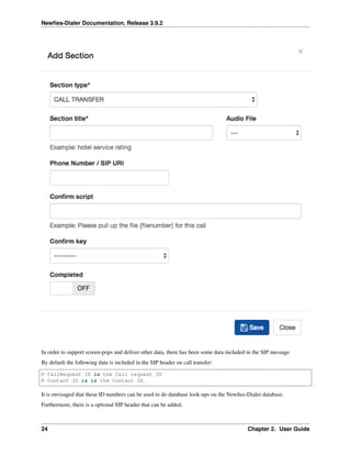 Newﬁes-Dialer Documentation, Release 3.9.2
In order to support screen-pops and deliver other data, there has been some data included in the SIP message
By default the following data is included in the SIP header on call transfer:
P-CallRequest-ID is the Call request ID
P-Contact-ID is is the Contact ID.
It is envisaged that these ID numbers can be used to do database look-ups on the Newﬁes-Dialer database.
Furthermore, there is a optional SIP header that can be added.
24 Chapter 2. User Guide
 