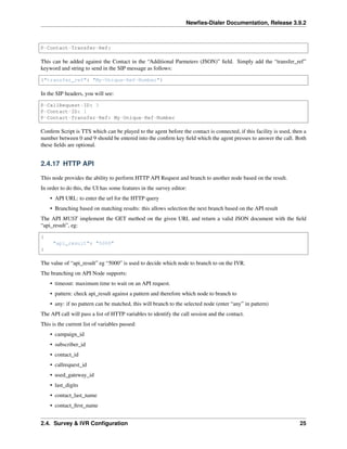 Newﬁes-Dialer Documentation, Release 3.9.2
P-Contact-Transfer-Ref:
This can be added against the Contact in the “Additional Parmeters (JSON)” ﬁeld. Simply add the “transfer_ref”
keyword and string to send in the SIP message as follows:
{"transfer_ref": "My-Unique-Ref-Number"}
In the SIP headers, you will see:
P-CallRequest-ID: 3
P-Contact-ID: 1
P-Contact-Transfer-Ref: My-Unique-Ref-Number
Conﬁrm Script is TTS which can be played to the agent before the contact is connected, if this facility is used, then a
number between 0 and 9 should be entered into the conﬁrm key ﬁeld which the agent presses to answer the call. Both
these ﬁelds are optional.
2.4.17 HTTP API
This node provides the ability to perform HTTP API Request and branch to another node based on the result.
In order to do this, the UI has some features in the survey editor:
• API URL: to enter the url for the HTTP query
• Branching based on matching results: this allows selection the next branch based on the API result
The API MUST implement the GET method on the given URL and return a valid JSON document with the ﬁeld
“api_result”, eg:
{
"api_result": "5000"
}
The value of “api_result” eg “5000” is used to decide which node to branch to on the IVR.
The branching on API Node supports:
• timeout: maximum time to wait on an API request.
• pattern: check api_result against a pattern and therefore which node to branch to
• any: if no pattern can be matched, this will branch to the selected node (enter “any” in pattern)
The API call will pass a list of HTTP variables to identify the call session and the contact.
This is the current list of variables passed:
• campaign_id
• subscriber_id
• contact_id
• callrequest_id
• used_gateway_id
• last_digits
• contact_last_name
• contact_ﬁrst_name
2.4. Survey & IVR Conﬁguration 25
 