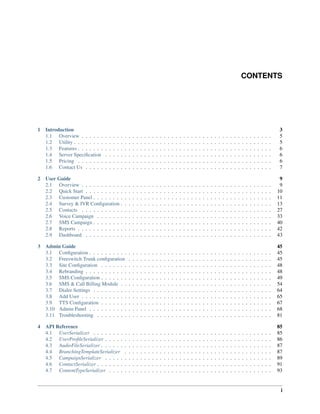 CONTENTS
1 Introduction 3
1.1 Overview . . . . . . . . . . . . . . . . . . . . . . . . . . . . . . . . . . . . . . . . . . . . . . . . . 5
1.2 Utility . . . . . . . . . . . . . . . . . . . . . . . . . . . . . . . . . . . . . . . . . . . . . . . . . . . 5
1.3 Features . . . . . . . . . . . . . . . . . . . . . . . . . . . . . . . . . . . . . . . . . . . . . . . . . . 6
1.4 Server Speciﬁcation . . . . . . . . . . . . . . . . . . . . . . . . . . . . . . . . . . . . . . . . . . . 6
1.5 Pricing . . . . . . . . . . . . . . . . . . . . . . . . . . . . . . . . . . . . . . . . . . . . . . . . . . 6
1.6 Contact Us . . . . . . . . . . . . . . . . . . . . . . . . . . . . . . . . . . . . . . . . . . . . . . . . 7
2 User Guide 9
2.1 Overview . . . . . . . . . . . . . . . . . . . . . . . . . . . . . . . . . . . . . . . . . . . . . . . . . 9
2.2 Quick Start . . . . . . . . . . . . . . . . . . . . . . . . . . . . . . . . . . . . . . . . . . . . . . . . 10
2.3 Customer Panel . . . . . . . . . . . . . . . . . . . . . . . . . . . . . . . . . . . . . . . . . . . . . . 11
2.4 Survey & IVR Conﬁguration . . . . . . . . . . . . . . . . . . . . . . . . . . . . . . . . . . . . . . . 13
2.5 Contacts . . . . . . . . . . . . . . . . . . . . . . . . . . . . . . . . . . . . . . . . . . . . . . . . . 27
2.6 Voice Campaign . . . . . . . . . . . . . . . . . . . . . . . . . . . . . . . . . . . . . . . . . . . . . 33
2.7 SMS Campaign . . . . . . . . . . . . . . . . . . . . . . . . . . . . . . . . . . . . . . . . . . . . . . 40
2.8 Reports . . . . . . . . . . . . . . . . . . . . . . . . . . . . . . . . . . . . . . . . . . . . . . . . . . 42
2.9 Dashboard . . . . . . . . . . . . . . . . . . . . . . . . . . . . . . . . . . . . . . . . . . . . . . . . 43
3 Admin Guide 45
3.1 Conﬁguration . . . . . . . . . . . . . . . . . . . . . . . . . . . . . . . . . . . . . . . . . . . . . . . 45
3.2 Freeswitch Trunk conﬁguration . . . . . . . . . . . . . . . . . . . . . . . . . . . . . . . . . . . . . 45
3.3 Site Conﬁguration . . . . . . . . . . . . . . . . . . . . . . . . . . . . . . . . . . . . . . . . . . . . 48
3.4 Rebranding . . . . . . . . . . . . . . . . . . . . . . . . . . . . . . . . . . . . . . . . . . . . . . . . 48
3.5 SMS Conﬁguration . . . . . . . . . . . . . . . . . . . . . . . . . . . . . . . . . . . . . . . . . . . . 49
3.6 SMS & Call Billing Module . . . . . . . . . . . . . . . . . . . . . . . . . . . . . . . . . . . . . . . 54
3.7 Dialer Settings . . . . . . . . . . . . . . . . . . . . . . . . . . . . . . . . . . . . . . . . . . . . . . 64
3.8 Add User . . . . . . . . . . . . . . . . . . . . . . . . . . . . . . . . . . . . . . . . . . . . . . . . . 65
3.9 TTS Conﬁguration . . . . . . . . . . . . . . . . . . . . . . . . . . . . . . . . . . . . . . . . . . . . 67
3.10 Admin Panel . . . . . . . . . . . . . . . . . . . . . . . . . . . . . . . . . . . . . . . . . . . . . . . 68
3.11 Troubleshooting . . . . . . . . . . . . . . . . . . . . . . . . . . . . . . . . . . . . . . . . . . . . . 81
4 API Reference 85
4.1 UserSerializer . . . . . . . . . . . . . . . . . . . . . . . . . . . . . . . . . . . . . . . . . . . . . . 85
4.2 UserProﬁleSerializer . . . . . . . . . . . . . . . . . . . . . . . . . . . . . . . . . . . . . . . . . . . 86
4.3 AudioFileSerializer . . . . . . . . . . . . . . . . . . . . . . . . . . . . . . . . . . . . . . . . . . . . 87
4.4 BranchingTemplateSerializer . . . . . . . . . . . . . . . . . . . . . . . . . . . . . . . . . . . . . . 87
4.5 CampaignSerializer . . . . . . . . . . . . . . . . . . . . . . . . . . . . . . . . . . . . . . . . . . . 89
4.6 ContactSerializer . . . . . . . . . . . . . . . . . . . . . . . . . . . . . . . . . . . . . . . . . . . . . 91
4.7 ContentTypeSerializer . . . . . . . . . . . . . . . . . . . . . . . . . . . . . . . . . . . . . . . . . . 93
i
 