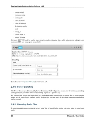 Newﬁes-Dialer Documentation, Release 3.9.2
• contact_email
• contact_country
• contact_city
• caller_id_name
• caller_id_number
• destination_number
• uuid
• survey_id
• current_node_id
• record_ﬁlename
Use case: HTTP API could be used in many scenarios, such as validating that a call is authorized, or asking to your
customer’s PBX how many agents are available.
Note: You can use http://mockbin.org/ to create a test API.
2.4.18 Survey Branching
The ﬂow of the survey is determined by Survey Branching, which will pass the contact onto the next node depending
on the parameters you set for instance, invalid entry, any key or a speciﬁed key.
For simple nodes, such as play audio, there is a dropdown to select the next node to execute, but for more complex
nodes, such as Multi-choice, you have to click the branching icon and select the next node to execute depending on
the key pressed.
2.4.19 Uploading Audio Files
It is recommended that you prototype surveys using Text to Speech before getting your voice talent to record your
audio.
26 Chapter 2. User Guide
 