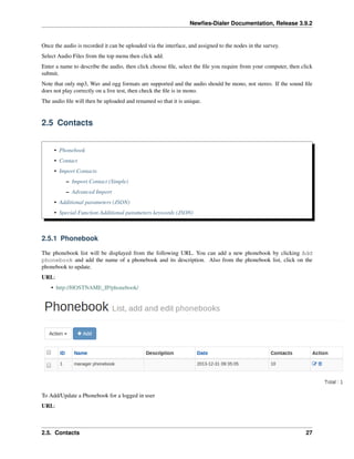 Newﬁes-Dialer Documentation, Release 3.9.2
Once the audio is recorded it can be uploaded via the interface, and assigned to the nodes in the survey.
Select Audio Files from the top menu then click add.
Enter a name to describe the audio, then click choose ﬁle, select the ﬁle you require from your computer, then click
submit.
Note that only mp3, Wav and ogg formats are supported and the audio should be mono, not stereo. If the sound ﬁle
does not play correctly on a live test, then check the ﬁle is in mono.
The audio ﬁle will then be uploaded and renamed so that it is unique.
2.5 Contacts
• Phonebook
• Contact
• Import Contacts
– Import Contact (Simple)
– Advanced Import
• Additional parameters (JSON)
• Special Function Additional parameters keywords (JSON)
2.5.1 Phonebook
The phonebook list will be displayed from the following URL. You can add a new phonebook by clicking Add
phonebook and add the name of a phonebook and its description. Also from the phonebook list, click on the
phonebook to update.
URL:
• http://HOSTNAME_IP/phonebook/
To Add/Update a Phonebook for a logged in user
URL:
2.5. Contacts 27
 