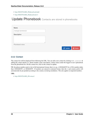 Newﬁes-Dialer Documentation, Release 3.9.2
• http://HOSTNAME_IP/phonebook/add/
• http://HOSTNAME_IP/phonebook/1/
2.5.2 Contact
The contact list will be displayed from following the URL. You can add a new contact by clicking Add contact &
adding the contact details (i.e. phone number, name, description, contact status) under the logged in user’s phonebook
from the phonebook list. On the contact list, click on the contact to update.
NB: the phone number needs to be in full international format, that is to say, +12024648397 for a USA number rather
than 12024648397, or 2024648397. If numbers are entered in national format, then the + and country preﬁx will
automatically be pre-pended according to the country set during installation. This also applies to imported numbers.
URL:
• http://HOSTNAME_IP/contact/
28 Chapter 2. User Guide
 