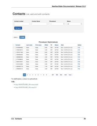 Newﬁes-Dialer Documentation, Release 3.9.2
To Add/Update a contact in a phonebook
URL:
• http://HOSTNAME_IP/contact/add/
• http://HOSTNAME_IP/contact/1/
2.5. Contacts 29
 