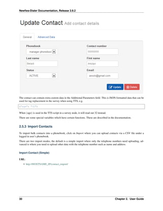 Newﬁes-Dialer Documentation, Release 3.9.2
The contact can contain extra custom data in the Additional Parameters ﬁeld. This is JSON formatted data that can be
used for tag replacement in the survey when using TTS, e.g.
{"age": "32"}
When {age} is used in the TTS script in a survey node, it will read out 32 instead.
There are some special variables which have certain functions. These are described in the documentation.
2.5.3 Import Contacts
To import bulk contacts into a phonebook, click on Import where you can upload contacts via a CSV ﬁle under a
logged in user’s phonebook.
There are two import modes, the default is a simple import where only the telephone numbers need uploading, ad-
vanced is where you need to upload other data with the telephone number such as name and address.
Import Contact (Simple)
URL:
• http://HOSTNAME_IP/contact_import/
30 Chapter 2. User Guide
 