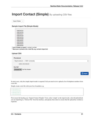 Newﬁes-Dialer Documentation, Release 3.9.2
In most cases, only the simple import mode is required if all you need to do is upload a list of telephone numbers from
a text ﬁle.
Simply create a text ﬁle with your list of numbers e.g.
+14242891477
+19255232463
+18058376573
+18058586048
Now ensure the heading says ‘Import Contact (Simple)’ if not, select ‘simple’ as the import mode, select the phonebook
you are importing to, ‘Choose File’ from the interface, and upload, then check to ensure that the upload has worked as
expected.
2.5. Contacts 31
 