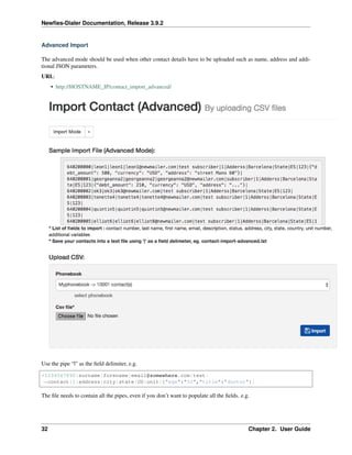 Newﬁes-Dialer Documentation, Release 3.9.2
Advanced Import
The advanced mode should be used when other contact details have to be uploaded such as name, address and addi-
tional JSON parameters.
URL:
• http://HOSTNAME_IP/contact_import_advanced/
Use the pipe “|” as the ﬁeld delimiter, e.g.
+1234567890|surname|forename|email@somewhere.com|test-
˓→contact|1|address|city|state|US|unit|{"age":"32","title":"doctor"}|
The ﬁle needs to contain all the pipes, even if you don’t want to populate all the ﬁelds. e.g.
32 Chapter 2. User Guide
 